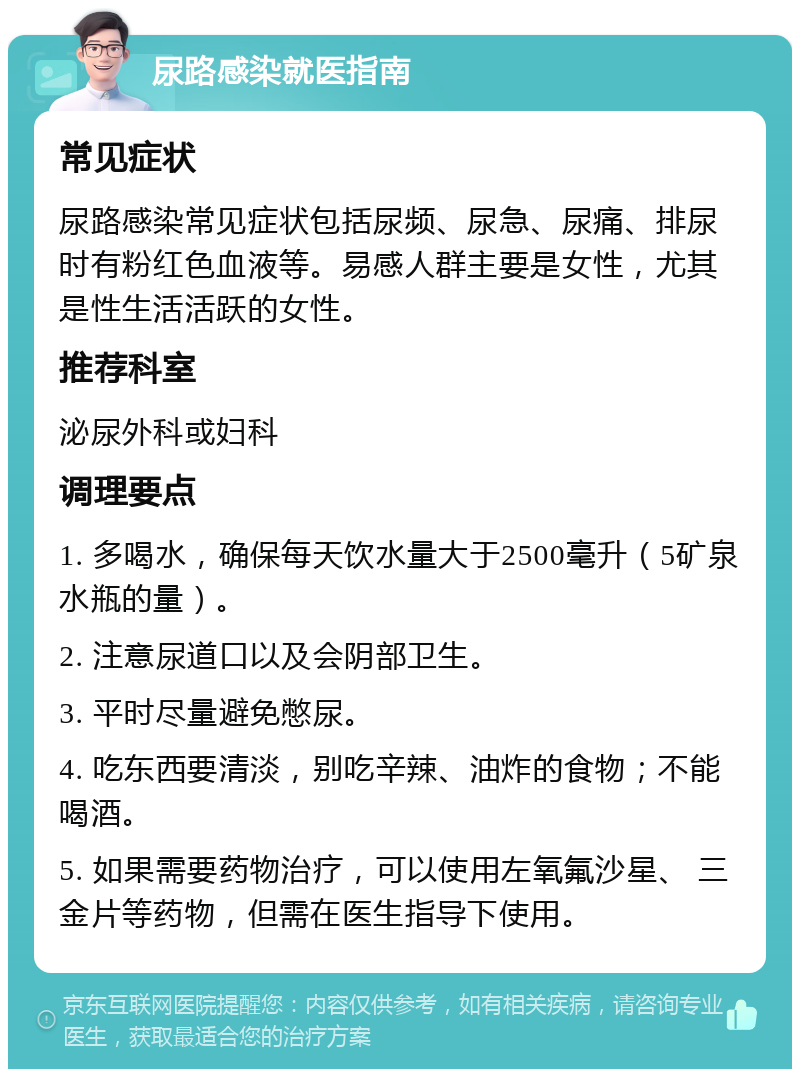 尿路感染就医指南 常见症状 尿路感染常见症状包括尿频、尿急、尿痛、排尿时有粉红色血液等。易感人群主要是女性，尤其是性生活活跃的女性。 推荐科室 泌尿外科或妇科 调理要点 1. 多喝水，确保每天饮水量大于2500毫升（5矿泉水瓶的量）。 2. 注意尿道口以及会阴部卫生。 3. 平时尽量避免憋尿。 4. 吃东西要清淡，别吃辛辣、油炸的食物；不能喝酒。 5. 如果需要药物治疗，可以使用左氧氟沙星、 三金片等药物，但需在医生指导下使用。