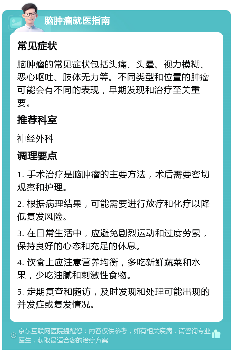 脑肿瘤就医指南 常见症状 脑肿瘤的常见症状包括头痛、头晕、视力模糊、恶心呕吐、肢体无力等。不同类型和位置的肿瘤可能会有不同的表现，早期发现和治疗至关重要。 推荐科室 神经外科 调理要点 1. 手术治疗是脑肿瘤的主要方法，术后需要密切观察和护理。 2. 根据病理结果，可能需要进行放疗和化疗以降低复发风险。 3. 在日常生活中，应避免剧烈运动和过度劳累，保持良好的心态和充足的休息。 4. 饮食上应注意营养均衡，多吃新鲜蔬菜和水果，少吃油腻和刺激性食物。 5. 定期复查和随访，及时发现和处理可能出现的并发症或复发情况。