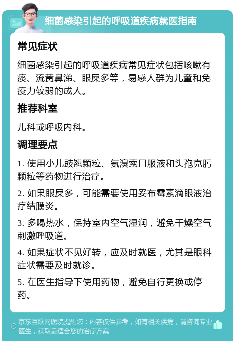 细菌感染引起的呼吸道疾病就医指南 常见症状 细菌感染引起的呼吸道疾病常见症状包括咳嗽有痰、流黄鼻涕、眼屎多等，易感人群为儿童和免疫力较弱的成人。 推荐科室 儿科或呼吸内科。 调理要点 1. 使用小儿豉翘颗粒、氨溴索口服液和头孢克肟颗粒等药物进行治疗。 2. 如果眼屎多，可能需要使用妥布霉素滴眼液治疗结膜炎。 3. 多喝热水，保持室内空气湿润，避免干燥空气刺激呼吸道。 4. 如果症状不见好转，应及时就医，尤其是眼科症状需要及时就诊。 5. 在医生指导下使用药物，避免自行更换或停药。