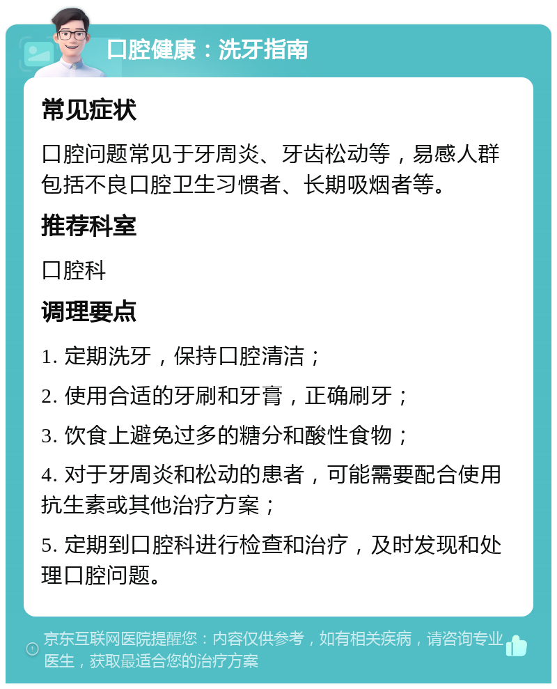 口腔健康：洗牙指南 常见症状 口腔问题常见于牙周炎、牙齿松动等，易感人群包括不良口腔卫生习惯者、长期吸烟者等。 推荐科室 口腔科 调理要点 1. 定期洗牙，保持口腔清洁； 2. 使用合适的牙刷和牙膏，正确刷牙； 3. 饮食上避免过多的糖分和酸性食物； 4. 对于牙周炎和松动的患者，可能需要配合使用抗生素或其他治疗方案； 5. 定期到口腔科进行检查和治疗，及时发现和处理口腔问题。