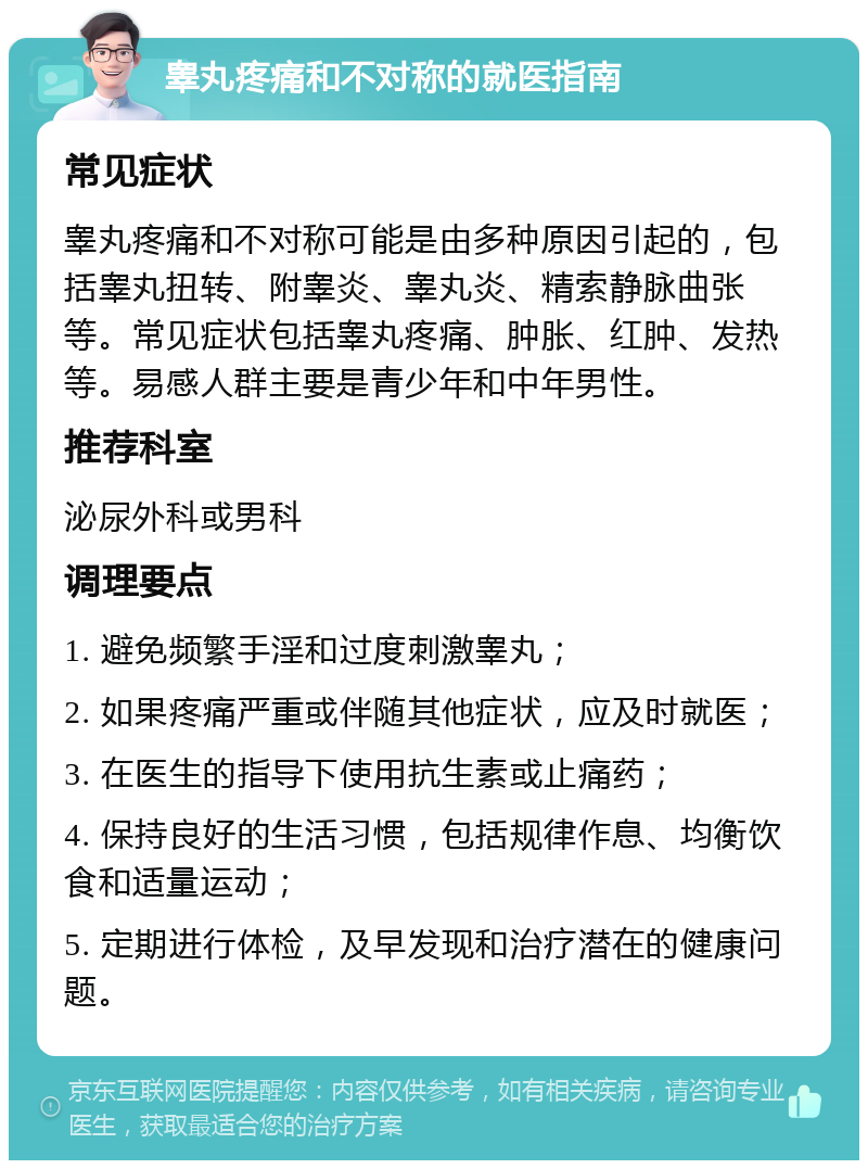 睾丸疼痛和不对称的就医指南 常见症状 睾丸疼痛和不对称可能是由多种原因引起的，包括睾丸扭转、附睾炎、睾丸炎、精索静脉曲张等。常见症状包括睾丸疼痛、肿胀、红肿、发热等。易感人群主要是青少年和中年男性。 推荐科室 泌尿外科或男科 调理要点 1. 避免频繁手淫和过度刺激睾丸； 2. 如果疼痛严重或伴随其他症状，应及时就医； 3. 在医生的指导下使用抗生素或止痛药； 4. 保持良好的生活习惯，包括规律作息、均衡饮食和适量运动； 5. 定期进行体检，及早发现和治疗潜在的健康问题。