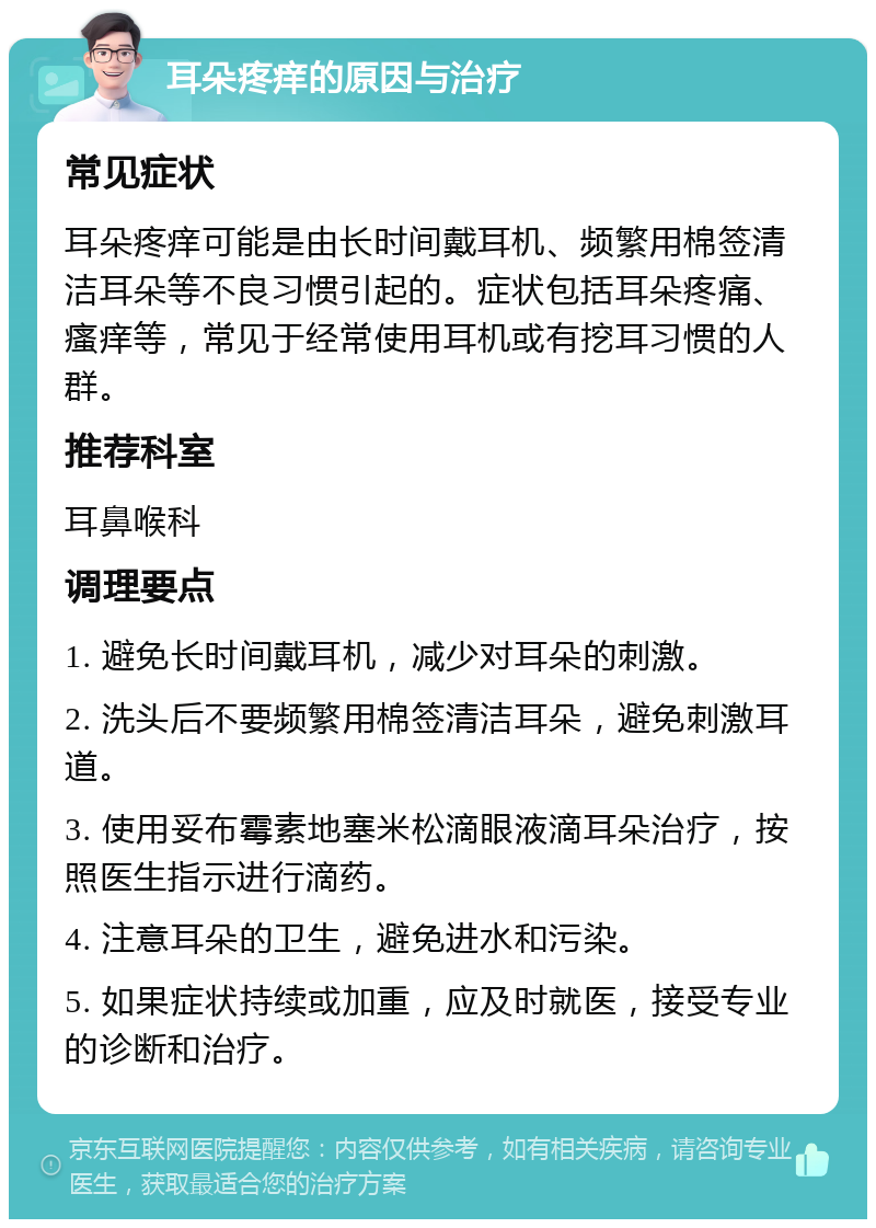 耳朵疼痒的原因与治疗 常见症状 耳朵疼痒可能是由长时间戴耳机、频繁用棉签清洁耳朵等不良习惯引起的。症状包括耳朵疼痛、瘙痒等，常见于经常使用耳机或有挖耳习惯的人群。 推荐科室 耳鼻喉科 调理要点 1. 避免长时间戴耳机，减少对耳朵的刺激。 2. 洗头后不要频繁用棉签清洁耳朵，避免刺激耳道。 3. 使用妥布霉素地塞米松滴眼液滴耳朵治疗，按照医生指示进行滴药。 4. 注意耳朵的卫生，避免进水和污染。 5. 如果症状持续或加重，应及时就医，接受专业的诊断和治疗。