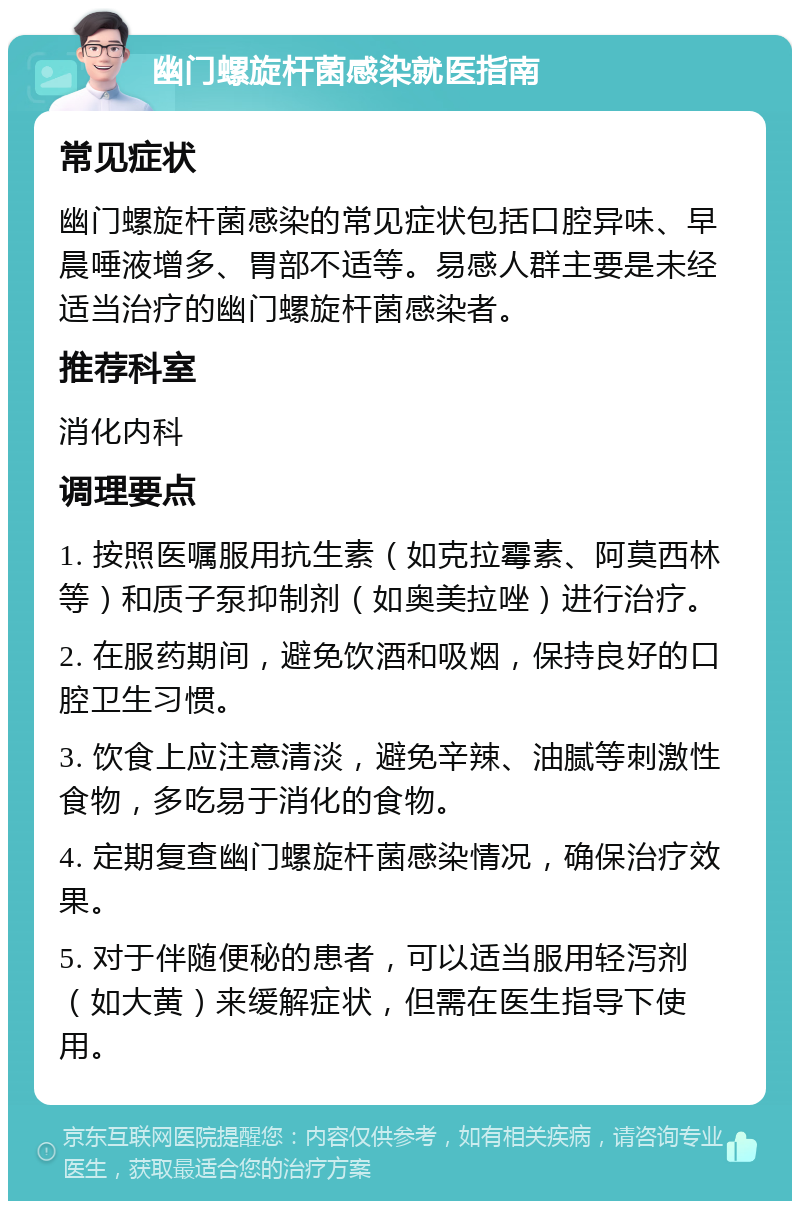 幽门螺旋杆菌感染就医指南 常见症状 幽门螺旋杆菌感染的常见症状包括口腔异味、早晨唾液增多、胃部不适等。易感人群主要是未经适当治疗的幽门螺旋杆菌感染者。 推荐科室 消化内科 调理要点 1. 按照医嘱服用抗生素（如克拉霉素、阿莫西林等）和质子泵抑制剂（如奥美拉唑）进行治疗。 2. 在服药期间，避免饮酒和吸烟，保持良好的口腔卫生习惯。 3. 饮食上应注意清淡，避免辛辣、油腻等刺激性食物，多吃易于消化的食物。 4. 定期复查幽门螺旋杆菌感染情况，确保治疗效果。 5. 对于伴随便秘的患者，可以适当服用轻泻剂（如大黄）来缓解症状，但需在医生指导下使用。