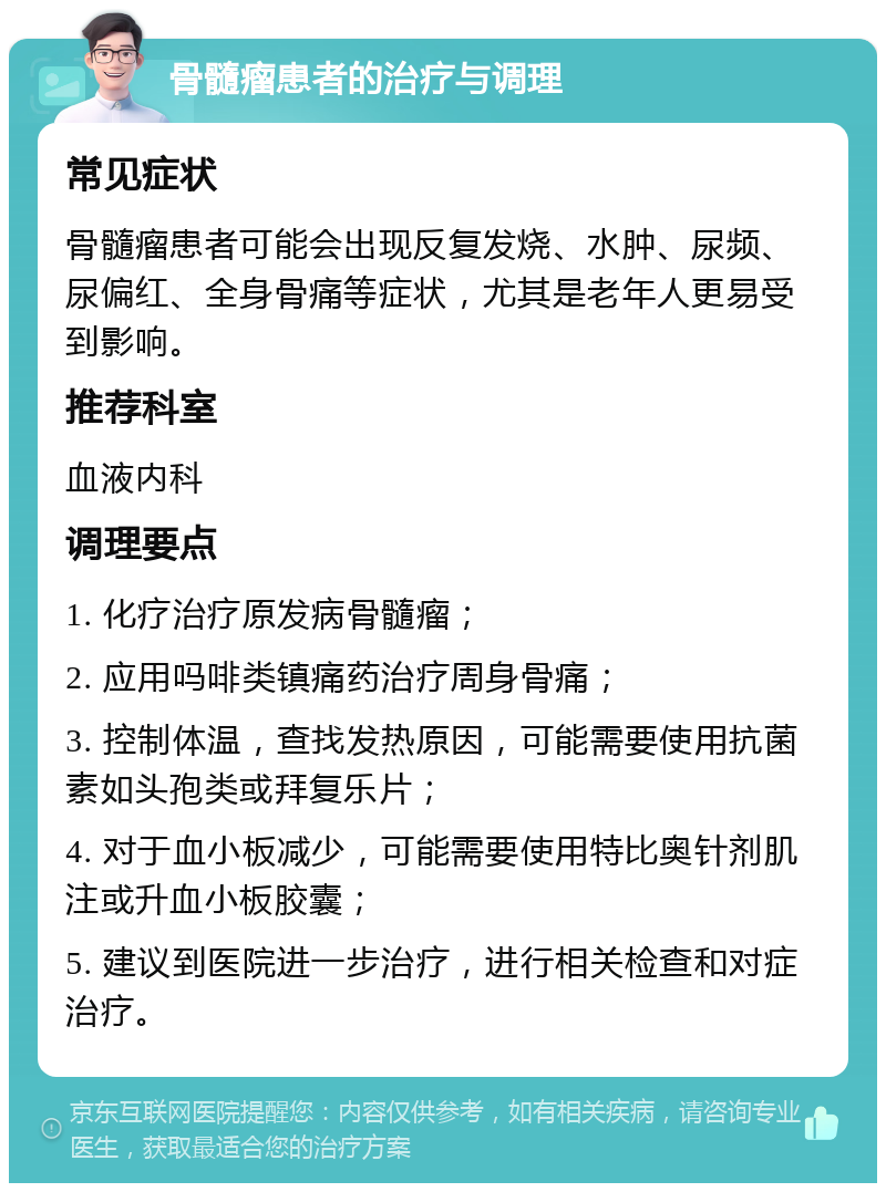 骨髓瘤患者的治疗与调理 常见症状 骨髓瘤患者可能会出现反复发烧、水肿、尿频、尿偏红、全身骨痛等症状，尤其是老年人更易受到影响。 推荐科室 血液内科 调理要点 1. 化疗治疗原发病骨髓瘤； 2. 应用吗啡类镇痛药治疗周身骨痛； 3. 控制体温，查找发热原因，可能需要使用抗菌素如头孢类或拜复乐片； 4. 对于血小板减少，可能需要使用特比奥针剂肌注或升血小板胶囊； 5. 建议到医院进一步治疗，进行相关检查和对症治疗。