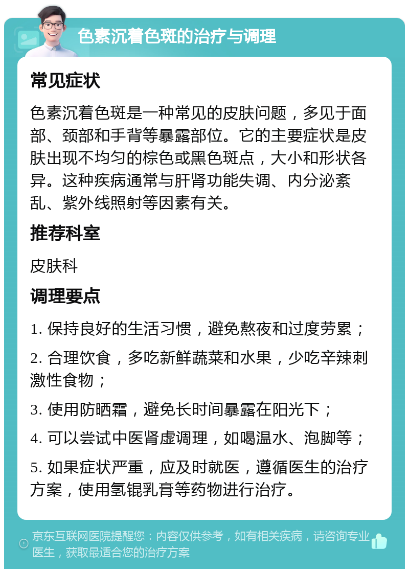 色素沉着色斑的治疗与调理 常见症状 色素沉着色斑是一种常见的皮肤问题，多见于面部、颈部和手背等暴露部位。它的主要症状是皮肤出现不均匀的棕色或黑色斑点，大小和形状各异。这种疾病通常与肝肾功能失调、内分泌紊乱、紫外线照射等因素有关。 推荐科室 皮肤科 调理要点 1. 保持良好的生活习惯，避免熬夜和过度劳累； 2. 合理饮食，多吃新鲜蔬菜和水果，少吃辛辣刺激性食物； 3. 使用防晒霜，避免长时间暴露在阳光下； 4. 可以尝试中医肾虚调理，如喝温水、泡脚等； 5. 如果症状严重，应及时就医，遵循医生的治疗方案，使用氢锟乳膏等药物进行治疗。