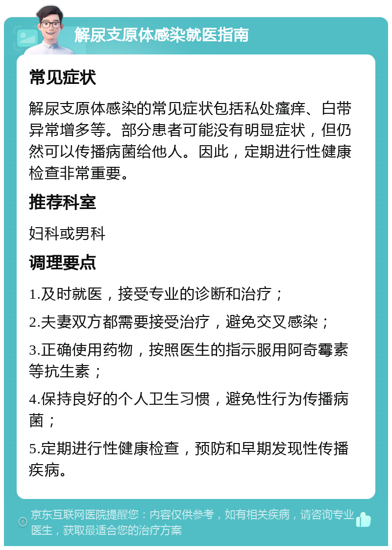 解尿支原体感染就医指南 常见症状 解尿支原体感染的常见症状包括私处瘙痒、白带异常增多等。部分患者可能没有明显症状，但仍然可以传播病菌给他人。因此，定期进行性健康检查非常重要。 推荐科室 妇科或男科 调理要点 1.及时就医，接受专业的诊断和治疗； 2.夫妻双方都需要接受治疗，避免交叉感染； 3.正确使用药物，按照医生的指示服用阿奇霉素等抗生素； 4.保持良好的个人卫生习惯，避免性行为传播病菌； 5.定期进行性健康检查，预防和早期发现性传播疾病。