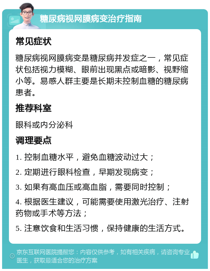 糖尿病视网膜病变治疗指南 常见症状 糖尿病视网膜病变是糖尿病并发症之一，常见症状包括视力模糊、眼前出现黑点或暗影、视野缩小等。易感人群主要是长期未控制血糖的糖尿病患者。 推荐科室 眼科或内分泌科 调理要点 1. 控制血糖水平，避免血糖波动过大； 2. 定期进行眼科检查，早期发现病变； 3. 如果有高血压或高血脂，需要同时控制； 4. 根据医生建议，可能需要使用激光治疗、注射药物或手术等方法； 5. 注意饮食和生活习惯，保持健康的生活方式。