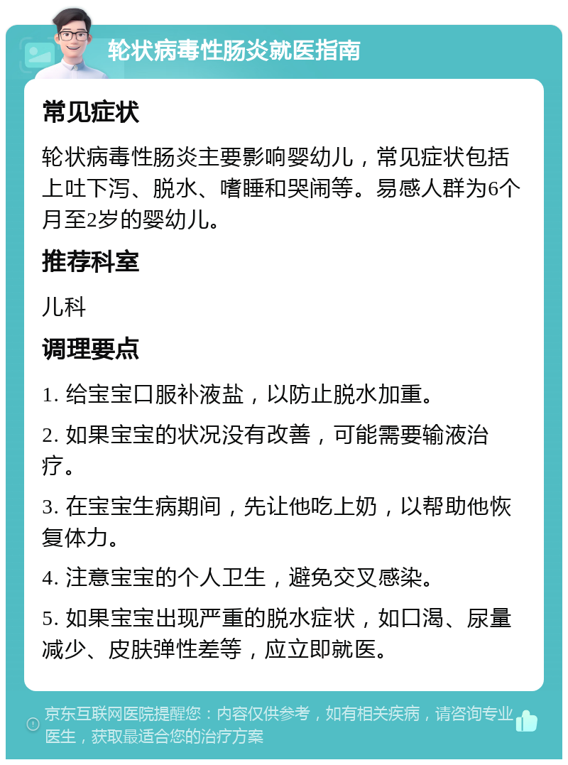 轮状病毒性肠炎就医指南 常见症状 轮状病毒性肠炎主要影响婴幼儿，常见症状包括上吐下泻、脱水、嗜睡和哭闹等。易感人群为6个月至2岁的婴幼儿。 推荐科室 儿科 调理要点 1. 给宝宝口服补液盐，以防止脱水加重。 2. 如果宝宝的状况没有改善，可能需要输液治疗。 3. 在宝宝生病期间，先让他吃上奶，以帮助他恢复体力。 4. 注意宝宝的个人卫生，避免交叉感染。 5. 如果宝宝出现严重的脱水症状，如口渴、尿量减少、皮肤弹性差等，应立即就医。