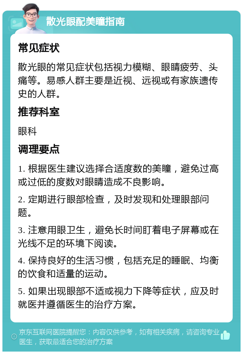 散光眼配美瞳指南 常见症状 散光眼的常见症状包括视力模糊、眼睛疲劳、头痛等。易感人群主要是近视、远视或有家族遗传史的人群。 推荐科室 眼科 调理要点 1. 根据医生建议选择合适度数的美瞳，避免过高或过低的度数对眼睛造成不良影响。 2. 定期进行眼部检查，及时发现和处理眼部问题。 3. 注意用眼卫生，避免长时间盯着电子屏幕或在光线不足的环境下阅读。 4. 保持良好的生活习惯，包括充足的睡眠、均衡的饮食和适量的运动。 5. 如果出现眼部不适或视力下降等症状，应及时就医并遵循医生的治疗方案。