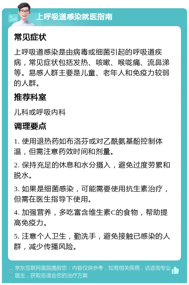 上呼吸道感染就医指南 常见症状 上呼吸道感染是由病毒或细菌引起的呼吸道疾病，常见症状包括发热、咳嗽、喉咙痛、流鼻涕等。易感人群主要是儿童、老年人和免疫力较弱的人群。 推荐科室 儿科或呼吸内科 调理要点 1. 使用退热药如布洛芬或对乙酰氨基酚控制体温，但需注意药效时间和剂量。 2. 保持充足的休息和水分摄入，避免过度劳累和脱水。 3. 如果是细菌感染，可能需要使用抗生素治疗，但需在医生指导下使用。 4. 加强营养，多吃富含维生素C的食物，帮助提高免疫力。 5. 注意个人卫生，勤洗手，避免接触已感染的人群，减少传播风险。