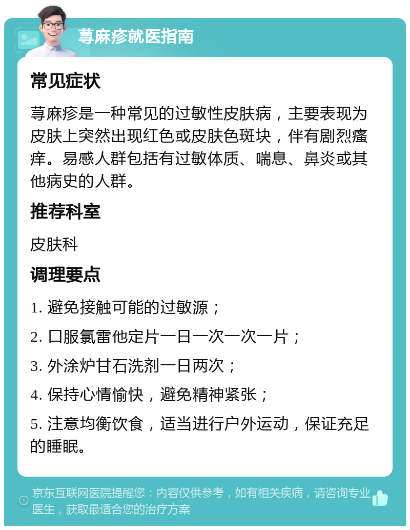 荨麻疹就医指南 常见症状 荨麻疹是一种常见的过敏性皮肤病，主要表现为皮肤上突然出现红色或皮肤色斑块，伴有剧烈瘙痒。易感人群包括有过敏体质、喘息、鼻炎或其他病史的人群。 推荐科室 皮肤科 调理要点 1. 避免接触可能的过敏源； 2. 口服氯雷他定片一日一次一次一片； 3. 外涂炉甘石洗剂一日两次； 4. 保持心情愉快，避免精神紧张； 5. 注意均衡饮食，适当进行户外运动，保证充足的睡眠。