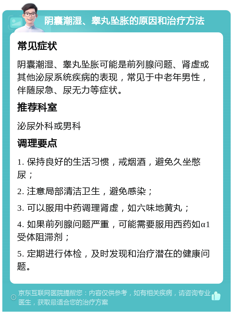 阴囊潮湿、睾丸坠胀的原因和治疗方法 常见症状 阴囊潮湿、睾丸坠胀可能是前列腺问题、肾虚或其他泌尿系统疾病的表现，常见于中老年男性，伴随尿急、尿无力等症状。 推荐科室 泌尿外科或男科 调理要点 1. 保持良好的生活习惯，戒烟酒，避免久坐憋尿； 2. 注意局部清洁卫生，避免感染； 3. 可以服用中药调理肾虚，如六味地黄丸； 4. 如果前列腺问题严重，可能需要服用西药如α1受体阻滞剂； 5. 定期进行体检，及时发现和治疗潜在的健康问题。