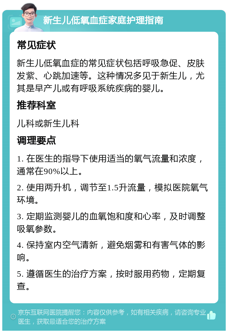 新生儿低氧血症家庭护理指南 常见症状 新生儿低氧血症的常见症状包括呼吸急促、皮肤发紫、心跳加速等。这种情况多见于新生儿，尤其是早产儿或有呼吸系统疾病的婴儿。 推荐科室 儿科或新生儿科 调理要点 1. 在医生的指导下使用适当的氧气流量和浓度，通常在90%以上。 2. 使用两升机，调节至1.5升流量，模拟医院氧气环境。 3. 定期监测婴儿的血氧饱和度和心率，及时调整吸氧参数。 4. 保持室内空气清新，避免烟雾和有害气体的影响。 5. 遵循医生的治疗方案，按时服用药物，定期复查。