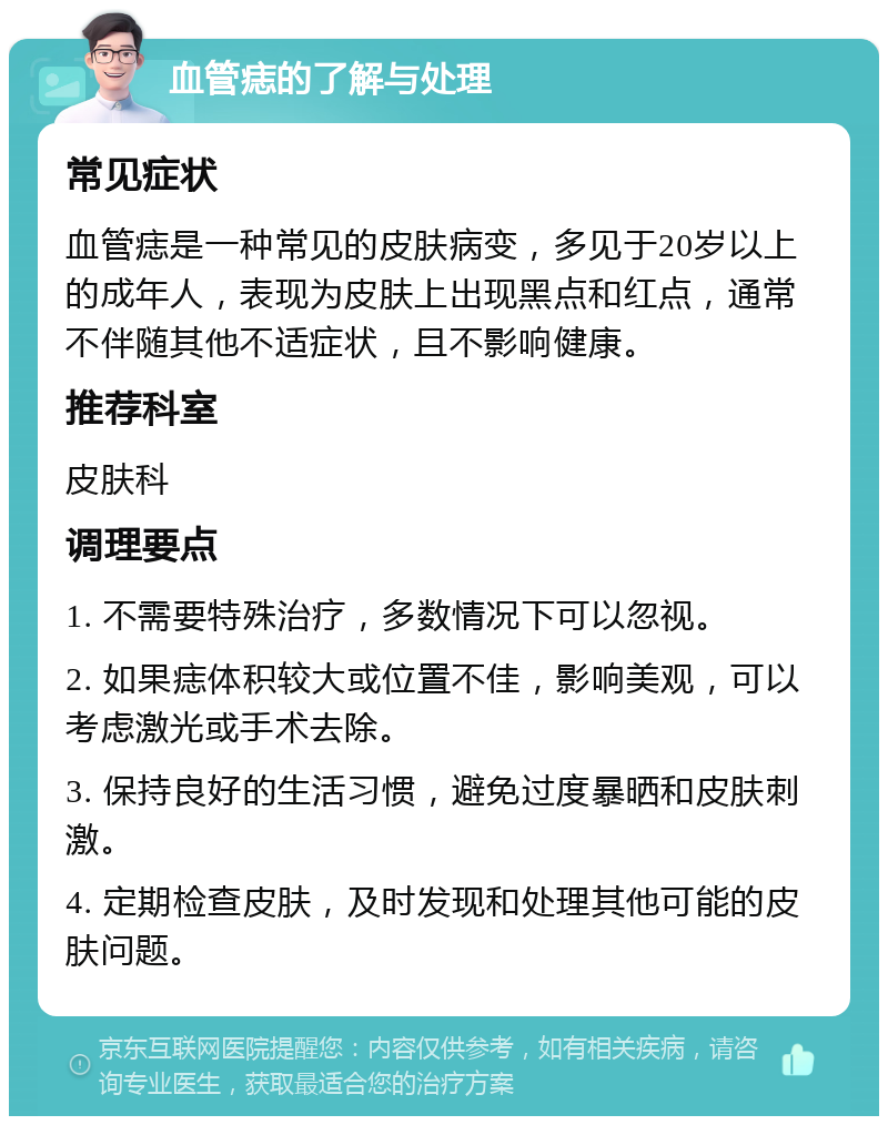 血管痣的了解与处理 常见症状 血管痣是一种常见的皮肤病变，多见于20岁以上的成年人，表现为皮肤上出现黑点和红点，通常不伴随其他不适症状，且不影响健康。 推荐科室 皮肤科 调理要点 1. 不需要特殊治疗，多数情况下可以忽视。 2. 如果痣体积较大或位置不佳，影响美观，可以考虑激光或手术去除。 3. 保持良好的生活习惯，避免过度暴晒和皮肤刺激。 4. 定期检查皮肤，及时发现和处理其他可能的皮肤问题。