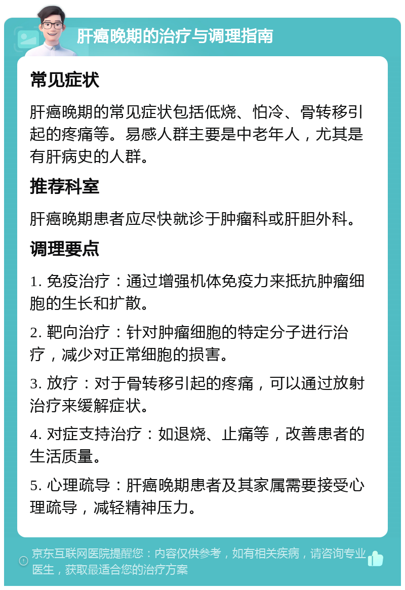 肝癌晚期的治疗与调理指南 常见症状 肝癌晚期的常见症状包括低烧、怕冷、骨转移引起的疼痛等。易感人群主要是中老年人，尤其是有肝病史的人群。 推荐科室 肝癌晚期患者应尽快就诊于肿瘤科或肝胆外科。 调理要点 1. 免疫治疗：通过增强机体免疫力来抵抗肿瘤细胞的生长和扩散。 2. 靶向治疗：针对肿瘤细胞的特定分子进行治疗，减少对正常细胞的损害。 3. 放疗：对于骨转移引起的疼痛，可以通过放射治疗来缓解症状。 4. 对症支持治疗：如退烧、止痛等，改善患者的生活质量。 5. 心理疏导：肝癌晚期患者及其家属需要接受心理疏导，减轻精神压力。