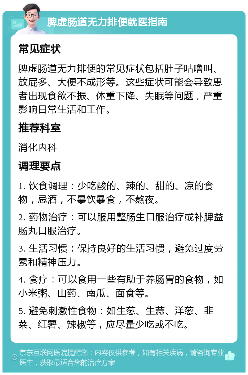 脾虚肠道无力排便就医指南 常见症状 脾虚肠道无力排便的常见症状包括肚子咕噜叫、放屁多、大便不成形等。这些症状可能会导致患者出现食欲不振、体重下降、失眠等问题，严重影响日常生活和工作。 推荐科室 消化内科 调理要点 1. 饮食调理：少吃酸的、辣的、甜的、凉的食物，忌酒，不暴饮暴食，不熬夜。 2. 药物治疗：可以服用整肠生口服治疗或补脾益肠丸口服治疗。 3. 生活习惯：保持良好的生活习惯，避免过度劳累和精神压力。 4. 食疗：可以食用一些有助于养肠胃的食物，如小米粥、山药、南瓜、面食等。 5. 避免刺激性食物：如生葱、生蒜、洋葱、韭菜、红薯、辣椒等，应尽量少吃或不吃。