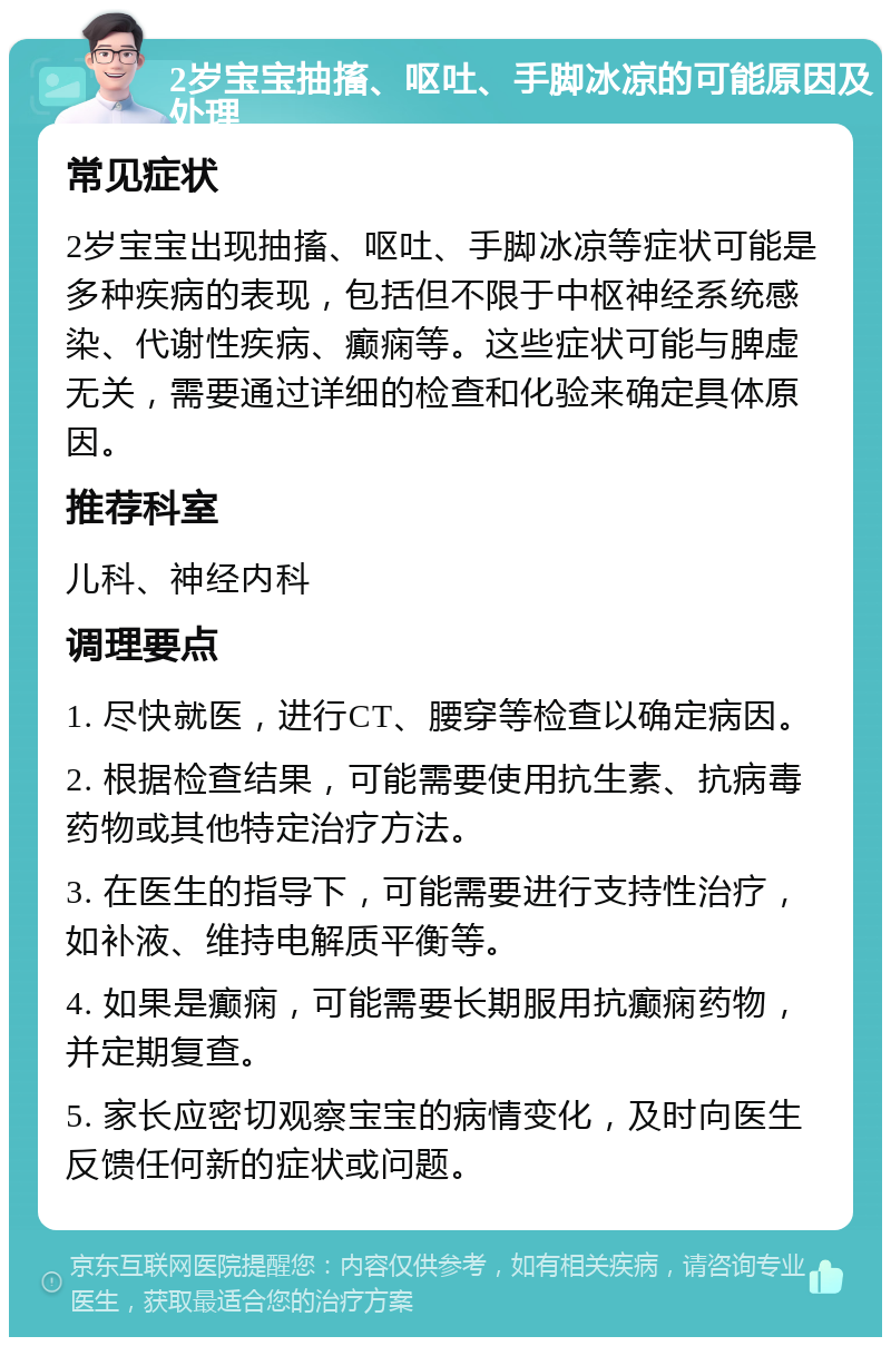 2岁宝宝抽搐、呕吐、手脚冰凉的可能原因及处理 常见症状 2岁宝宝出现抽搐、呕吐、手脚冰凉等症状可能是多种疾病的表现，包括但不限于中枢神经系统感染、代谢性疾病、癫痫等。这些症状可能与脾虚无关，需要通过详细的检查和化验来确定具体原因。 推荐科室 儿科、神经内科 调理要点 1. 尽快就医，进行CT、腰穿等检查以确定病因。 2. 根据检查结果，可能需要使用抗生素、抗病毒药物或其他特定治疗方法。 3. 在医生的指导下，可能需要进行支持性治疗，如补液、维持电解质平衡等。 4. 如果是癫痫，可能需要长期服用抗癫痫药物，并定期复查。 5. 家长应密切观察宝宝的病情变化，及时向医生反馈任何新的症状或问题。