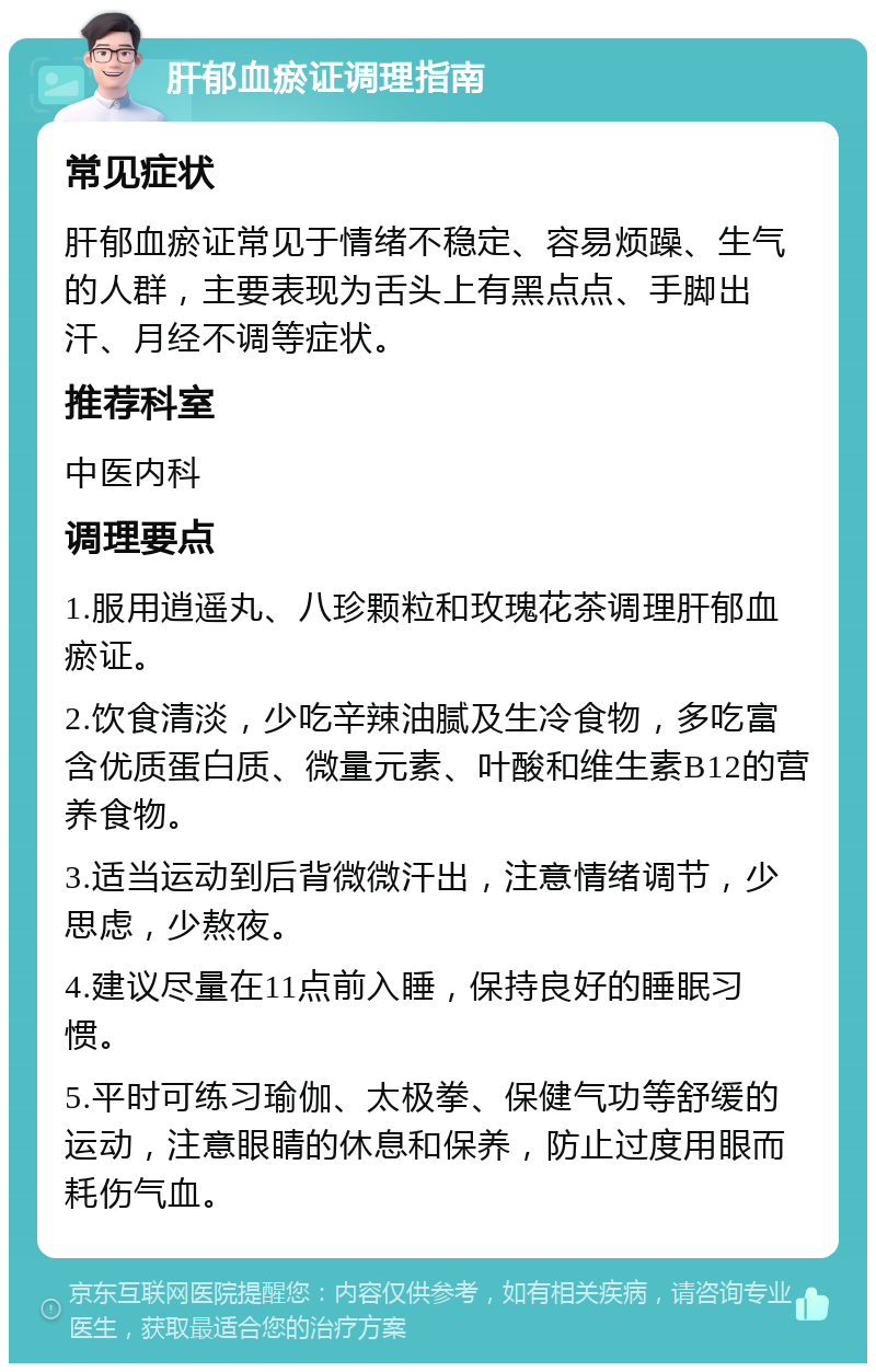 肝郁血瘀证调理指南 常见症状 肝郁血瘀证常见于情绪不稳定、容易烦躁、生气的人群，主要表现为舌头上有黑点点、手脚出汗、月经不调等症状。 推荐科室 中医内科 调理要点 1.服用逍遥丸、八珍颗粒和玫瑰花茶调理肝郁血瘀证。 2.饮食清淡，少吃辛辣油腻及生冷食物，多吃富含优质蛋白质、微量元素、叶酸和维生素B12的营养食物。 3.适当运动到后背微微汗出，注意情绪调节，少思虑，少熬夜。 4.建议尽量在11点前入睡，保持良好的睡眠习惯。 5.平时可练习瑜伽、太极拳、保健气功等舒缓的运动，注意眼睛的休息和保养，防止过度用眼而耗伤气血。