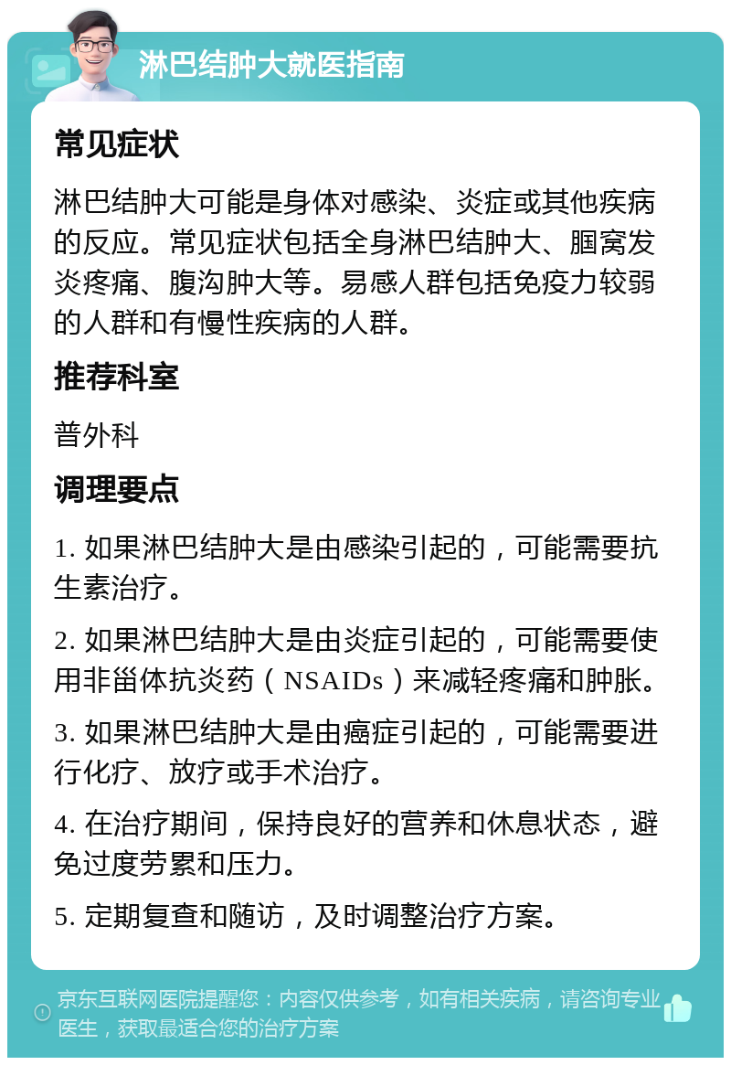 淋巴结肿大就医指南 常见症状 淋巴结肿大可能是身体对感染、炎症或其他疾病的反应。常见症状包括全身淋巴结肿大、腘窝发炎疼痛、腹沟肿大等。易感人群包括免疫力较弱的人群和有慢性疾病的人群。 推荐科室 普外科 调理要点 1. 如果淋巴结肿大是由感染引起的，可能需要抗生素治疗。 2. 如果淋巴结肿大是由炎症引起的，可能需要使用非甾体抗炎药（NSAIDs）来减轻疼痛和肿胀。 3. 如果淋巴结肿大是由癌症引起的，可能需要进行化疗、放疗或手术治疗。 4. 在治疗期间，保持良好的营养和休息状态，避免过度劳累和压力。 5. 定期复查和随访，及时调整治疗方案。