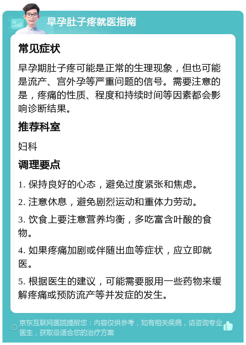 早孕肚子疼就医指南 常见症状 早孕期肚子疼可能是正常的生理现象，但也可能是流产、宫外孕等严重问题的信号。需要注意的是，疼痛的性质、程度和持续时间等因素都会影响诊断结果。 推荐科室 妇科 调理要点 1. 保持良好的心态，避免过度紧张和焦虑。 2. 注意休息，避免剧烈运动和重体力劳动。 3. 饮食上要注意营养均衡，多吃富含叶酸的食物。 4. 如果疼痛加剧或伴随出血等症状，应立即就医。 5. 根据医生的建议，可能需要服用一些药物来缓解疼痛或预防流产等并发症的发生。