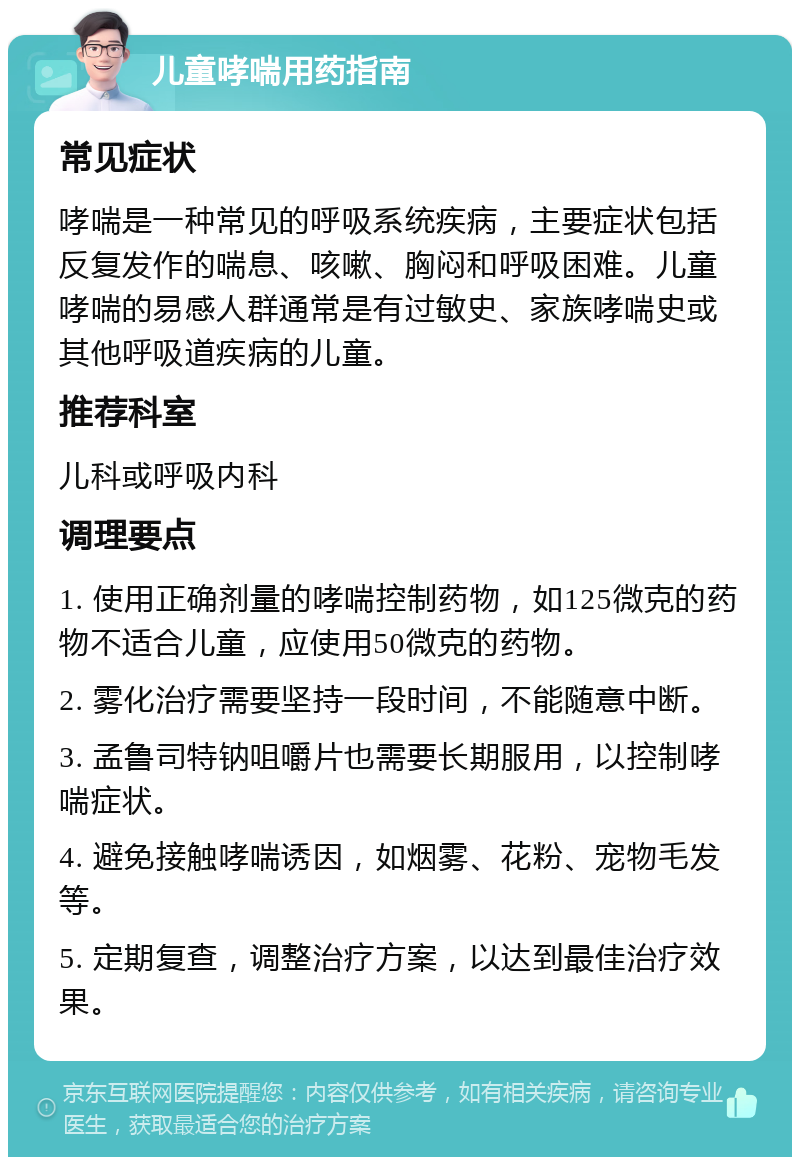 儿童哮喘用药指南 常见症状 哮喘是一种常见的呼吸系统疾病，主要症状包括反复发作的喘息、咳嗽、胸闷和呼吸困难。儿童哮喘的易感人群通常是有过敏史、家族哮喘史或其他呼吸道疾病的儿童。 推荐科室 儿科或呼吸内科 调理要点 1. 使用正确剂量的哮喘控制药物，如125微克的药物不适合儿童，应使用50微克的药物。 2. 雾化治疗需要坚持一段时间，不能随意中断。 3. 孟鲁司特钠咀嚼片也需要长期服用，以控制哮喘症状。 4. 避免接触哮喘诱因，如烟雾、花粉、宠物毛发等。 5. 定期复查，调整治疗方案，以达到最佳治疗效果。