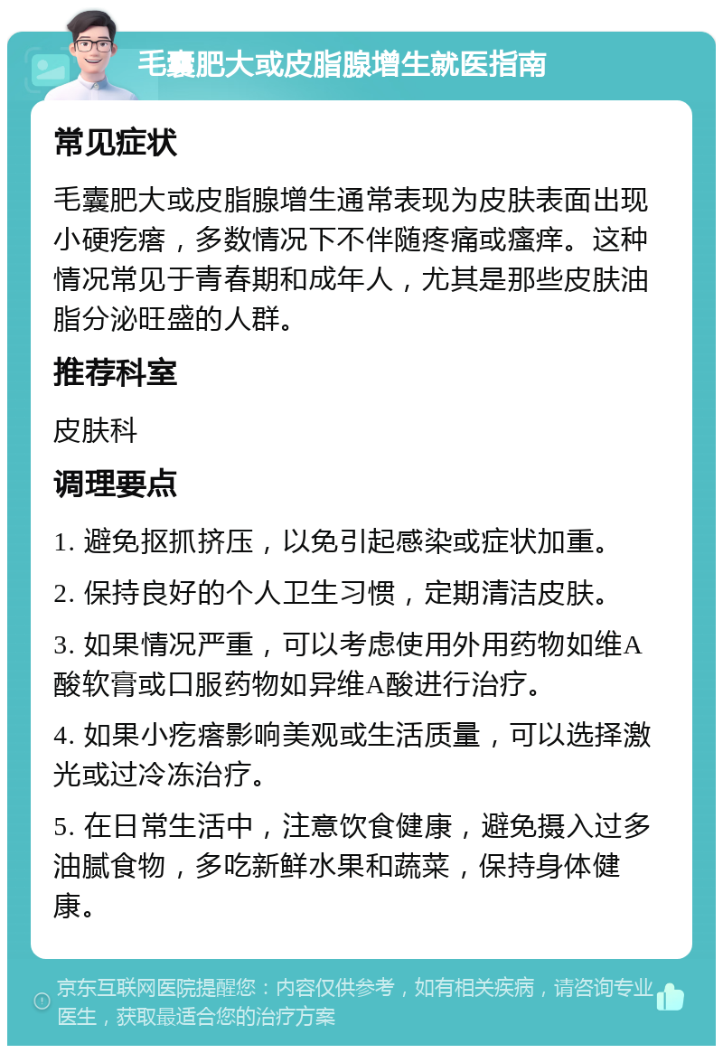 毛囊肥大或皮脂腺增生就医指南 常见症状 毛囊肥大或皮脂腺增生通常表现为皮肤表面出现小硬疙瘩，多数情况下不伴随疼痛或瘙痒。这种情况常见于青春期和成年人，尤其是那些皮肤油脂分泌旺盛的人群。 推荐科室 皮肤科 调理要点 1. 避免抠抓挤压，以免引起感染或症状加重。 2. 保持良好的个人卫生习惯，定期清洁皮肤。 3. 如果情况严重，可以考虑使用外用药物如维A酸软膏或口服药物如异维A酸进行治疗。 4. 如果小疙瘩影响美观或生活质量，可以选择激光或过冷冻治疗。 5. 在日常生活中，注意饮食健康，避免摄入过多油腻食物，多吃新鲜水果和蔬菜，保持身体健康。