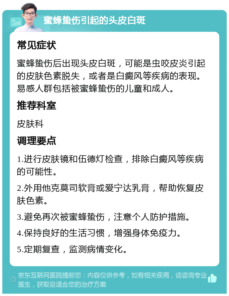 蜜蜂蛰伤引起的头皮白斑 常见症状 蜜蜂蛰伤后出现头皮白斑，可能是虫咬皮炎引起的皮肤色素脱失，或者是白癜风等疾病的表现。易感人群包括被蜜蜂蛰伤的儿童和成人。 推荐科室 皮肤科 调理要点 1.进行皮肤镜和伍德灯检查，排除白癜风等疾病的可能性。 2.外用他克莫司软膏或爱宁达乳膏，帮助恢复皮肤色素。 3.避免再次被蜜蜂蛰伤，注意个人防护措施。 4.保持良好的生活习惯，增强身体免疫力。 5.定期复查，监测病情变化。