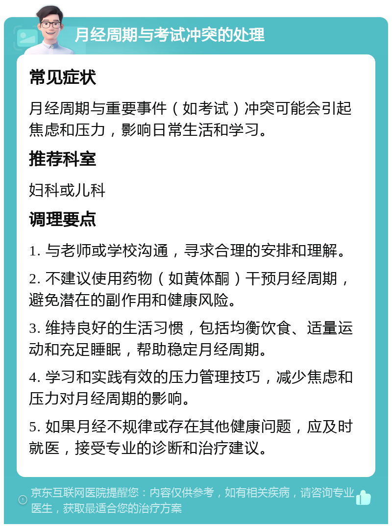 月经周期与考试冲突的处理 常见症状 月经周期与重要事件（如考试）冲突可能会引起焦虑和压力，影响日常生活和学习。 推荐科室 妇科或儿科 调理要点 1. 与老师或学校沟通，寻求合理的安排和理解。 2. 不建议使用药物（如黄体酮）干预月经周期，避免潜在的副作用和健康风险。 3. 维持良好的生活习惯，包括均衡饮食、适量运动和充足睡眠，帮助稳定月经周期。 4. 学习和实践有效的压力管理技巧，减少焦虑和压力对月经周期的影响。 5. 如果月经不规律或存在其他健康问题，应及时就医，接受专业的诊断和治疗建议。