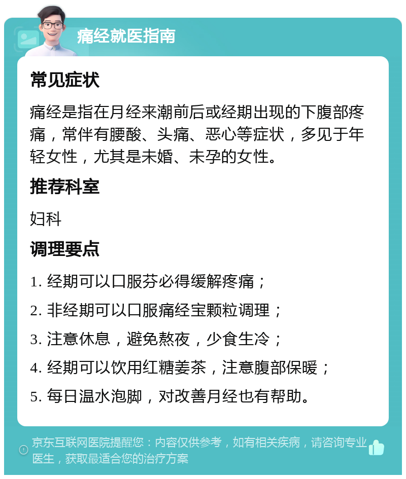 痛经就医指南 常见症状 痛经是指在月经来潮前后或经期出现的下腹部疼痛，常伴有腰酸、头痛、恶心等症状，多见于年轻女性，尤其是未婚、未孕的女性。 推荐科室 妇科 调理要点 1. 经期可以口服芬必得缓解疼痛； 2. 非经期可以口服痛经宝颗粒调理； 3. 注意休息，避免熬夜，少食生冷； 4. 经期可以饮用红糖姜茶，注意腹部保暖； 5. 每日温水泡脚，对改善月经也有帮助。