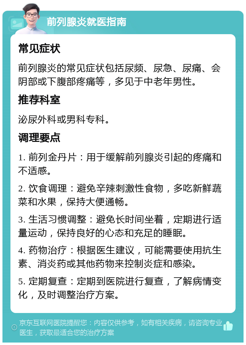 前列腺炎就医指南 常见症状 前列腺炎的常见症状包括尿频、尿急、尿痛、会阴部或下腹部疼痛等，多见于中老年男性。 推荐科室 泌尿外科或男科专科。 调理要点 1. 前列金丹片：用于缓解前列腺炎引起的疼痛和不适感。 2. 饮食调理：避免辛辣刺激性食物，多吃新鲜蔬菜和水果，保持大便通畅。 3. 生活习惯调整：避免长时间坐着，定期进行适量运动，保持良好的心态和充足的睡眠。 4. 药物治疗：根据医生建议，可能需要使用抗生素、消炎药或其他药物来控制炎症和感染。 5. 定期复查：定期到医院进行复查，了解病情变化，及时调整治疗方案。