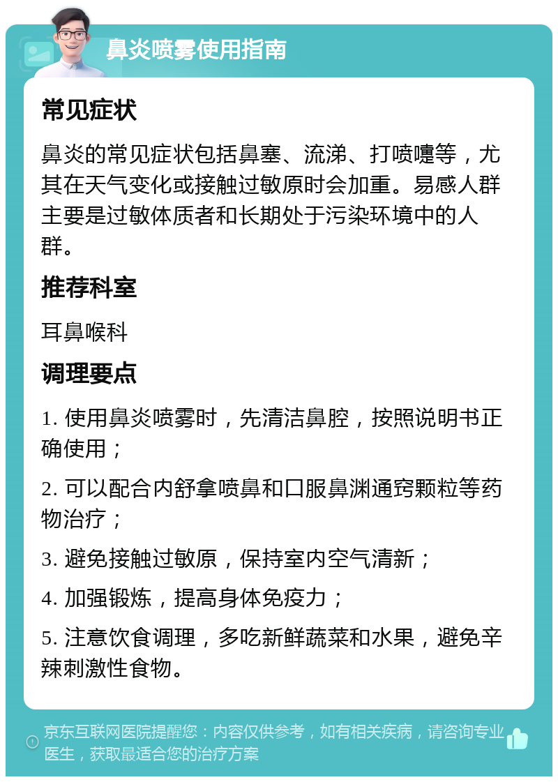 鼻炎喷雾使用指南 常见症状 鼻炎的常见症状包括鼻塞、流涕、打喷嚏等，尤其在天气变化或接触过敏原时会加重。易感人群主要是过敏体质者和长期处于污染环境中的人群。 推荐科室 耳鼻喉科 调理要点 1. 使用鼻炎喷雾时，先清洁鼻腔，按照说明书正确使用； 2. 可以配合内舒拿喷鼻和口服鼻渊通窍颗粒等药物治疗； 3. 避免接触过敏原，保持室内空气清新； 4. 加强锻炼，提高身体免疫力； 5. 注意饮食调理，多吃新鲜蔬菜和水果，避免辛辣刺激性食物。