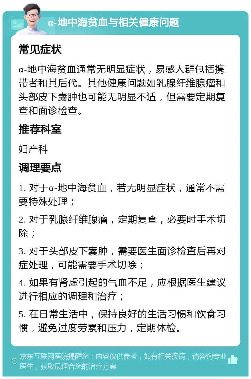 α-地中海贫血与相关健康问题 常见症状 α-地中海贫血通常无明显症状，易感人群包括携带者和其后代。其他健康问题如乳腺纤维腺瘤和头部皮下囊肿也可能无明显不适，但需要定期复查和面诊检查。 推荐科室 妇产科 调理要点 1. 对于α-地中海贫血，若无明显症状，通常不需要特殊处理； 2. 对于乳腺纤维腺瘤，定期复查，必要时手术切除； 3. 对于头部皮下囊肿，需要医生面诊检查后再对症处理，可能需要手术切除； 4. 如果有肾虚引起的气血不足，应根据医生建议进行相应的调理和治疗； 5. 在日常生活中，保持良好的生活习惯和饮食习惯，避免过度劳累和压力，定期体检。