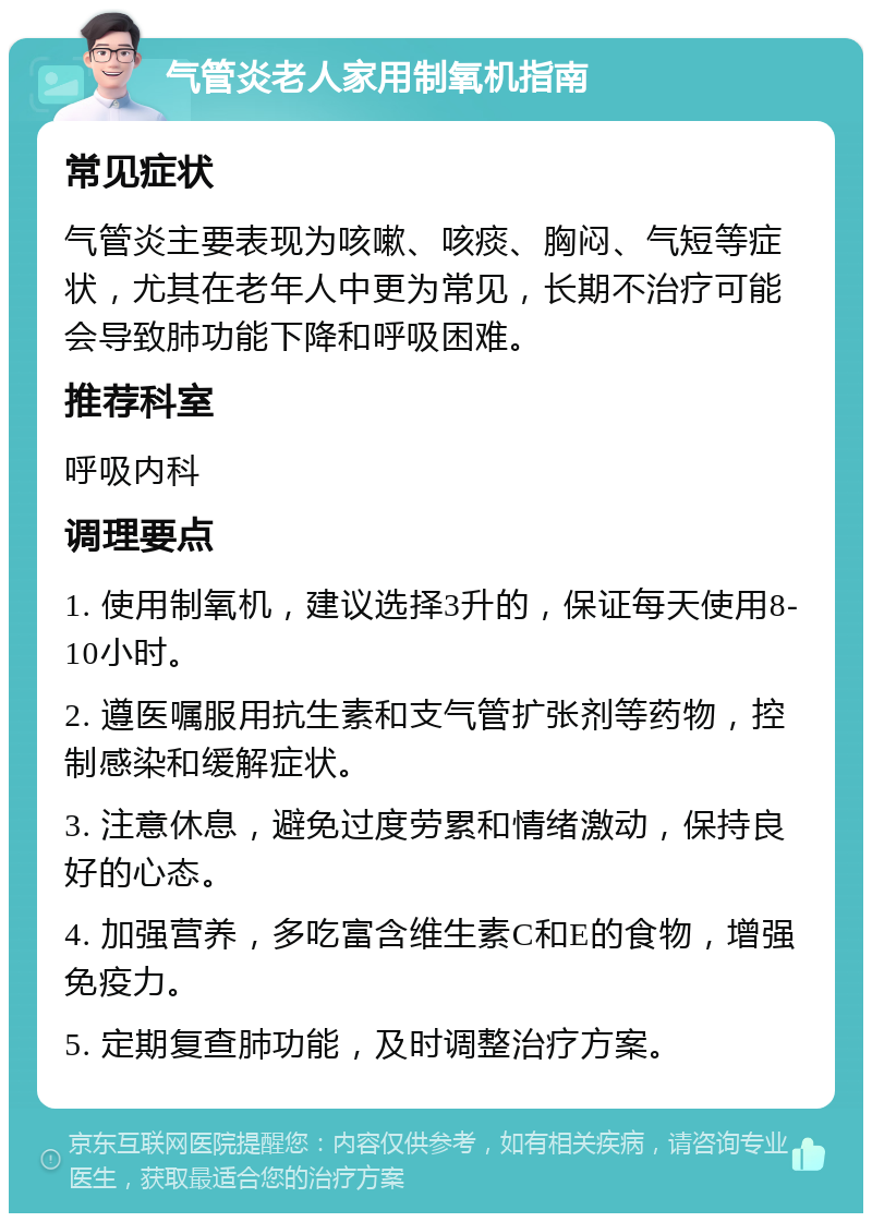 气管炎老人家用制氧机指南 常见症状 气管炎主要表现为咳嗽、咳痰、胸闷、气短等症状，尤其在老年人中更为常见，长期不治疗可能会导致肺功能下降和呼吸困难。 推荐科室 呼吸内科 调理要点 1. 使用制氧机，建议选择3升的，保证每天使用8-10小时。 2. 遵医嘱服用抗生素和支气管扩张剂等药物，控制感染和缓解症状。 3. 注意休息，避免过度劳累和情绪激动，保持良好的心态。 4. 加强营养，多吃富含维生素C和E的食物，增强免疫力。 5. 定期复查肺功能，及时调整治疗方案。