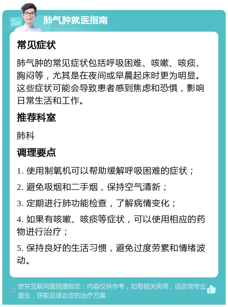 肺气肿就医指南 常见症状 肺气肿的常见症状包括呼吸困难、咳嗽、咳痰、胸闷等，尤其是在夜间或早晨起床时更为明显。这些症状可能会导致患者感到焦虑和恐惧，影响日常生活和工作。 推荐科室 肺科 调理要点 1. 使用制氧机可以帮助缓解呼吸困难的症状； 2. 避免吸烟和二手烟，保持空气清新； 3. 定期进行肺功能检查，了解病情变化； 4. 如果有咳嗽、咳痰等症状，可以使用相应的药物进行治疗； 5. 保持良好的生活习惯，避免过度劳累和情绪波动。