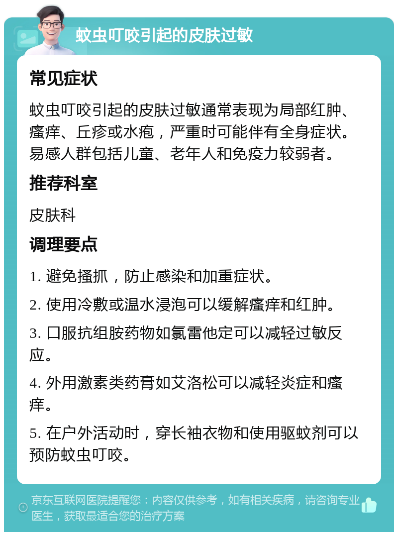 蚊虫叮咬引起的皮肤过敏 常见症状 蚊虫叮咬引起的皮肤过敏通常表现为局部红肿、瘙痒、丘疹或水疱，严重时可能伴有全身症状。易感人群包括儿童、老年人和免疫力较弱者。 推荐科室 皮肤科 调理要点 1. 避免搔抓，防止感染和加重症状。 2. 使用冷敷或温水浸泡可以缓解瘙痒和红肿。 3. 口服抗组胺药物如氯雷他定可以减轻过敏反应。 4. 外用激素类药膏如艾洛松可以减轻炎症和瘙痒。 5. 在户外活动时，穿长袖衣物和使用驱蚊剂可以预防蚊虫叮咬。