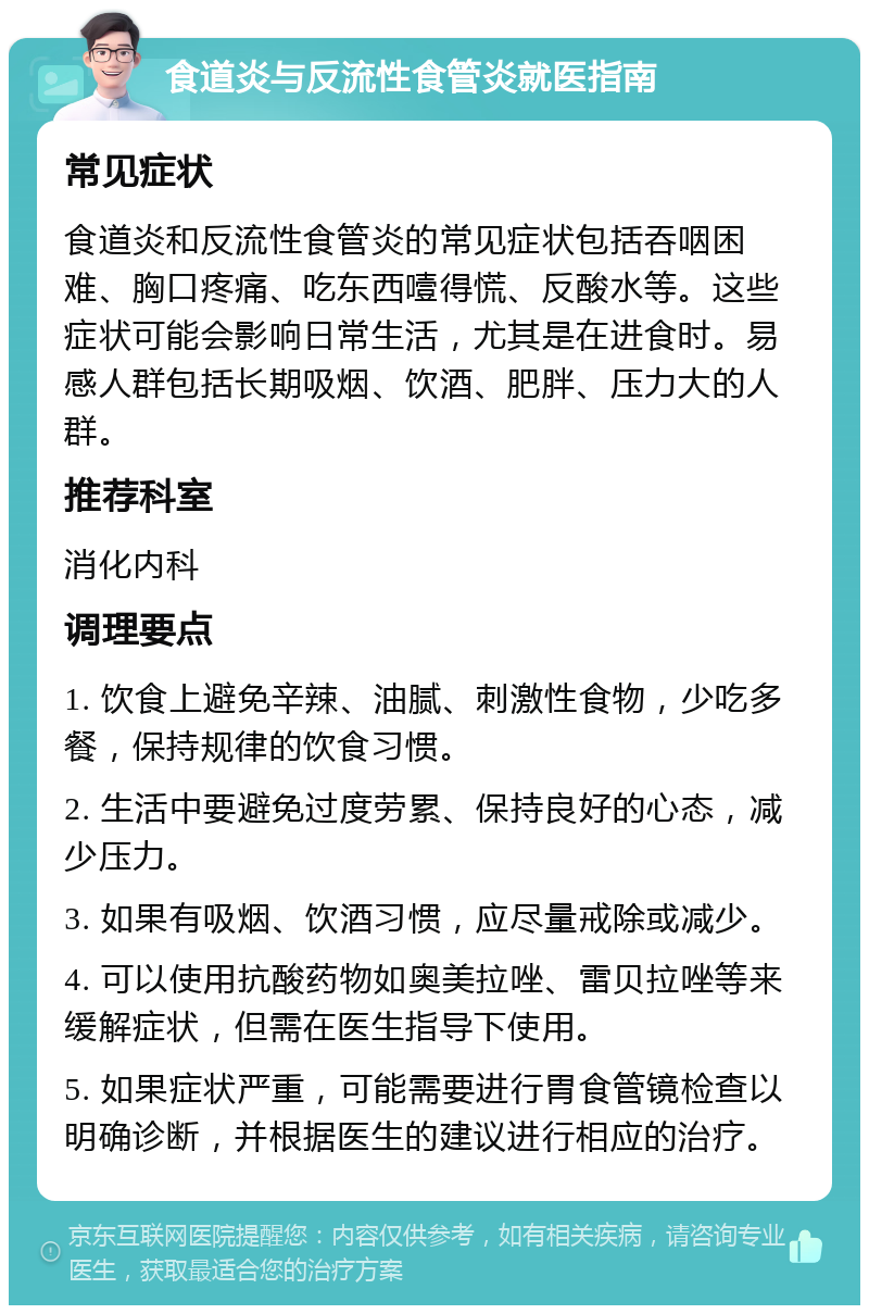 食道炎与反流性食管炎就医指南 常见症状 食道炎和反流性食管炎的常见症状包括吞咽困难、胸口疼痛、吃东西噎得慌、反酸水等。这些症状可能会影响日常生活，尤其是在进食时。易感人群包括长期吸烟、饮酒、肥胖、压力大的人群。 推荐科室 消化内科 调理要点 1. 饮食上避免辛辣、油腻、刺激性食物，少吃多餐，保持规律的饮食习惯。 2. 生活中要避免过度劳累、保持良好的心态，减少压力。 3. 如果有吸烟、饮酒习惯，应尽量戒除或减少。 4. 可以使用抗酸药物如奥美拉唑、雷贝拉唑等来缓解症状，但需在医生指导下使用。 5. 如果症状严重，可能需要进行胃食管镜检查以明确诊断，并根据医生的建议进行相应的治疗。