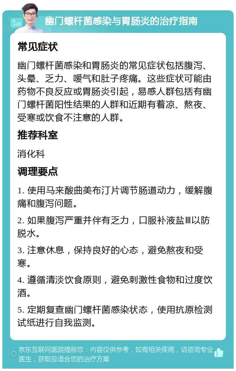 幽门螺杆菌感染与胃肠炎的治疗指南 常见症状 幽门螺杆菌感染和胃肠炎的常见症状包括腹泻、头晕、乏力、嗳气和肚子疼痛。这些症状可能由药物不良反应或胃肠炎引起，易感人群包括有幽门螺杆菌阳性结果的人群和近期有着凉、熬夜、受寒或饮食不注意的人群。 推荐科室 消化科 调理要点 1. 使用马来酸曲美布汀片调节肠道动力，缓解腹痛和腹泻问题。 2. 如果腹泻严重并伴有乏力，口服补液盐Ⅲ以防脱水。 3. 注意休息，保持良好的心态，避免熬夜和受寒。 4. 遵循清淡饮食原则，避免刺激性食物和过度饮酒。 5. 定期复查幽门螺杆菌感染状态，使用抗原检测试纸进行自我监测。