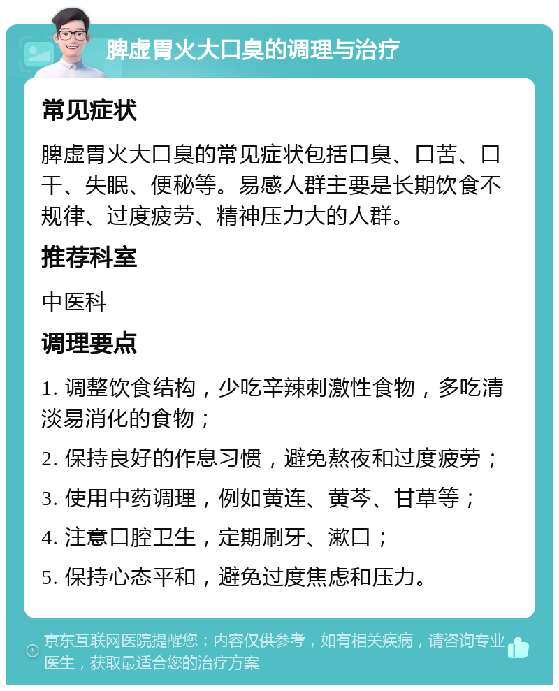 脾虚胃火大口臭的调理与治疗 常见症状 脾虚胃火大口臭的常见症状包括口臭、口苦、口干、失眠、便秘等。易感人群主要是长期饮食不规律、过度疲劳、精神压力大的人群。 推荐科室 中医科 调理要点 1. 调整饮食结构，少吃辛辣刺激性食物，多吃清淡易消化的食物； 2. 保持良好的作息习惯，避免熬夜和过度疲劳； 3. 使用中药调理，例如黄连、黄芩、甘草等； 4. 注意口腔卫生，定期刷牙、漱口； 5. 保持心态平和，避免过度焦虑和压力。