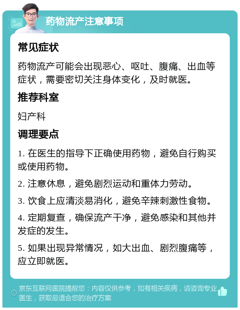 药物流产注意事项 常见症状 药物流产可能会出现恶心、呕吐、腹痛、出血等症状，需要密切关注身体变化，及时就医。 推荐科室 妇产科 调理要点 1. 在医生的指导下正确使用药物，避免自行购买或使用药物。 2. 注意休息，避免剧烈运动和重体力劳动。 3. 饮食上应清淡易消化，避免辛辣刺激性食物。 4. 定期复查，确保流产干净，避免感染和其他并发症的发生。 5. 如果出现异常情况，如大出血、剧烈腹痛等，应立即就医。