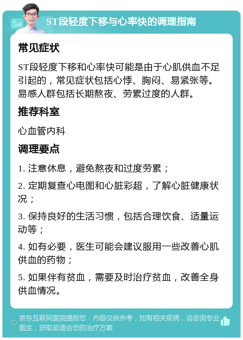 ST段轻度下移与心率快的调理指南 常见症状 ST段轻度下移和心率快可能是由于心肌供血不足引起的，常见症状包括心悸、胸闷、易紧张等。易感人群包括长期熬夜、劳累过度的人群。 推荐科室 心血管内科 调理要点 1. 注意休息，避免熬夜和过度劳累； 2. 定期复查心电图和心脏彩超，了解心脏健康状况； 3. 保持良好的生活习惯，包括合理饮食、适量运动等； 4. 如有必要，医生可能会建议服用一些改善心肌供血的药物； 5. 如果伴有贫血，需要及时治疗贫血，改善全身供血情况。