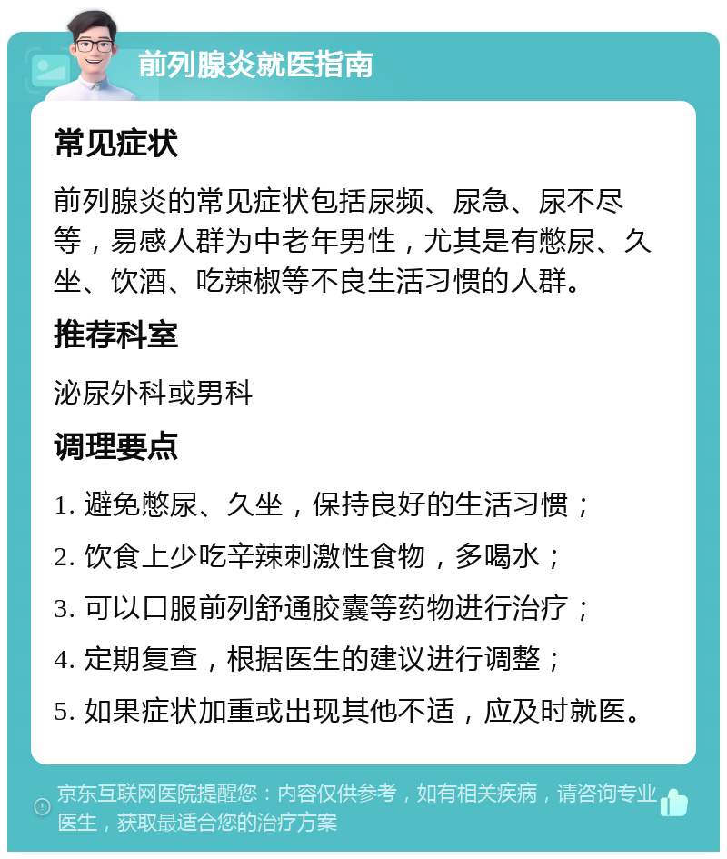 前列腺炎就医指南 常见症状 前列腺炎的常见症状包括尿频、尿急、尿不尽等，易感人群为中老年男性，尤其是有憋尿、久坐、饮酒、吃辣椒等不良生活习惯的人群。 推荐科室 泌尿外科或男科 调理要点 1. 避免憋尿、久坐，保持良好的生活习惯； 2. 饮食上少吃辛辣刺激性食物，多喝水； 3. 可以口服前列舒通胶囊等药物进行治疗； 4. 定期复查，根据医生的建议进行调整； 5. 如果症状加重或出现其他不适，应及时就医。