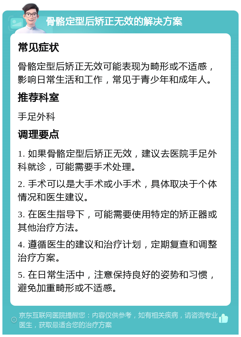 骨骼定型后矫正无效的解决方案 常见症状 骨骼定型后矫正无效可能表现为畸形或不适感，影响日常生活和工作，常见于青少年和成年人。 推荐科室 手足外科 调理要点 1. 如果骨骼定型后矫正无效，建议去医院手足外科就诊，可能需要手术处理。 2. 手术可以是大手术或小手术，具体取决于个体情况和医生建议。 3. 在医生指导下，可能需要使用特定的矫正器或其他治疗方法。 4. 遵循医生的建议和治疗计划，定期复查和调整治疗方案。 5. 在日常生活中，注意保持良好的姿势和习惯，避免加重畸形或不适感。