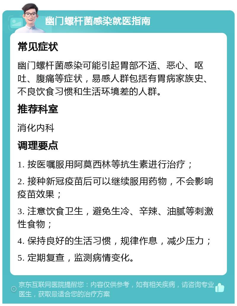 幽门螺杆菌感染就医指南 常见症状 幽门螺杆菌感染可能引起胃部不适、恶心、呕吐、腹痛等症状，易感人群包括有胃病家族史、不良饮食习惯和生活环境差的人群。 推荐科室 消化内科 调理要点 1. 按医嘱服用阿莫西林等抗生素进行治疗； 2. 接种新冠疫苗后可以继续服用药物，不会影响疫苗效果； 3. 注意饮食卫生，避免生冷、辛辣、油腻等刺激性食物； 4. 保持良好的生活习惯，规律作息，减少压力； 5. 定期复查，监测病情变化。