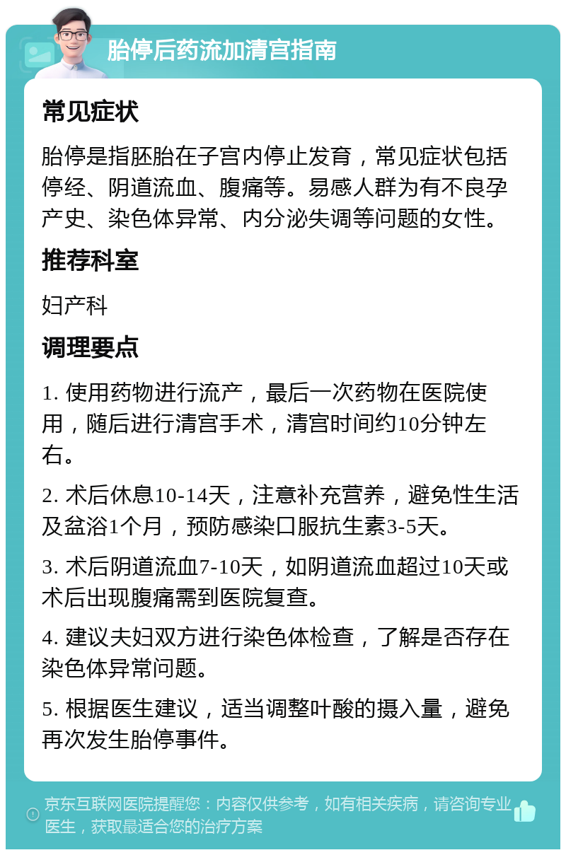 胎停后药流加清宫指南 常见症状 胎停是指胚胎在子宫内停止发育，常见症状包括停经、阴道流血、腹痛等。易感人群为有不良孕产史、染色体异常、内分泌失调等问题的女性。 推荐科室 妇产科 调理要点 1. 使用药物进行流产，最后一次药物在医院使用，随后进行清宫手术，清宫时间约10分钟左右。 2. 术后休息10-14天，注意补充营养，避免性生活及盆浴1个月，预防感染口服抗生素3-5天。 3. 术后阴道流血7-10天，如阴道流血超过10天或术后出现腹痛需到医院复查。 4. 建议夫妇双方进行染色体检查，了解是否存在染色体异常问题。 5. 根据医生建议，适当调整叶酸的摄入量，避免再次发生胎停事件。