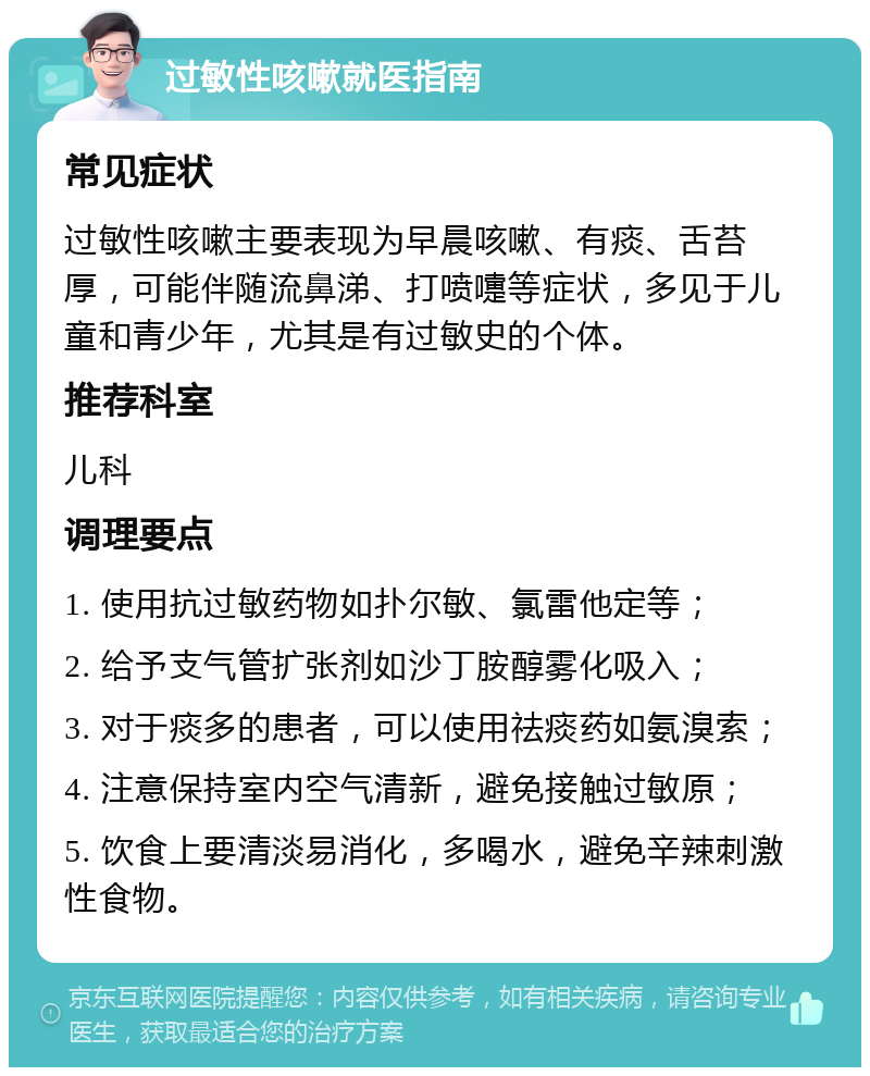 过敏性咳嗽就医指南 常见症状 过敏性咳嗽主要表现为早晨咳嗽、有痰、舌苔厚，可能伴随流鼻涕、打喷嚏等症状，多见于儿童和青少年，尤其是有过敏史的个体。 推荐科室 儿科 调理要点 1. 使用抗过敏药物如扑尔敏、氯雷他定等； 2. 给予支气管扩张剂如沙丁胺醇雾化吸入； 3. 对于痰多的患者，可以使用祛痰药如氨溴索； 4. 注意保持室内空气清新，避免接触过敏原； 5. 饮食上要清淡易消化，多喝水，避免辛辣刺激性食物。