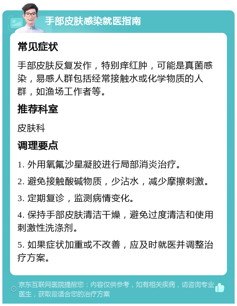 手部皮肤感染就医指南 常见症状 手部皮肤反复发作，特别痒红肿，可能是真菌感染，易感人群包括经常接触水或化学物质的人群，如渔场工作者等。 推荐科室 皮肤科 调理要点 1. 外用氧氟沙星凝胶进行局部消炎治疗。 2. 避免接触酸碱物质，少沾水，减少摩擦刺激。 3. 定期复诊，监测病情变化。 4. 保持手部皮肤清洁干燥，避免过度清洁和使用刺激性洗涤剂。 5. 如果症状加重或不改善，应及时就医并调整治疗方案。