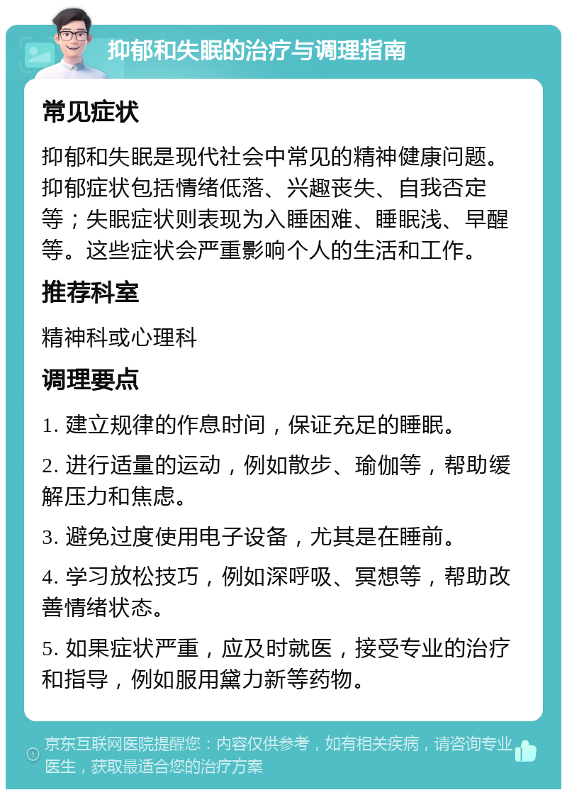 抑郁和失眠的治疗与调理指南 常见症状 抑郁和失眠是现代社会中常见的精神健康问题。抑郁症状包括情绪低落、兴趣丧失、自我否定等；失眠症状则表现为入睡困难、睡眠浅、早醒等。这些症状会严重影响个人的生活和工作。 推荐科室 精神科或心理科 调理要点 1. 建立规律的作息时间，保证充足的睡眠。 2. 进行适量的运动，例如散步、瑜伽等，帮助缓解压力和焦虑。 3. 避免过度使用电子设备，尤其是在睡前。 4. 学习放松技巧，例如深呼吸、冥想等，帮助改善情绪状态。 5. 如果症状严重，应及时就医，接受专业的治疗和指导，例如服用黛力新等药物。