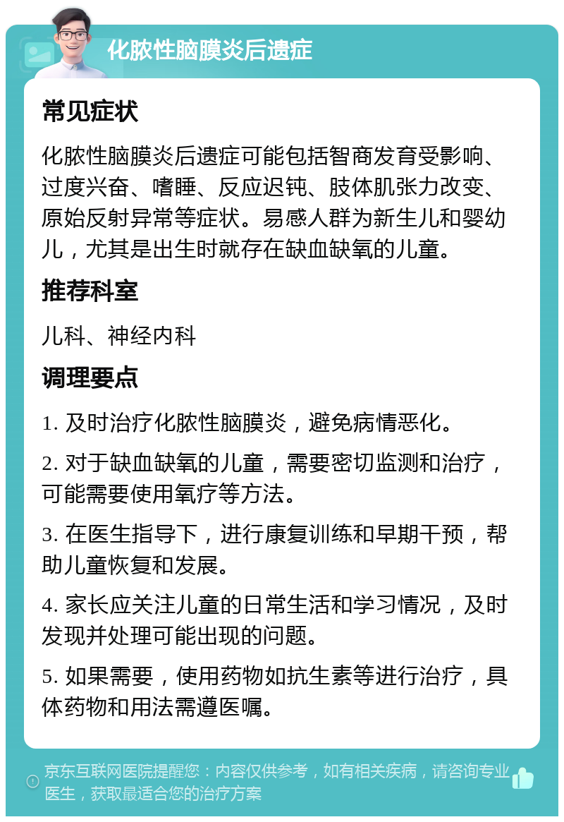 化脓性脑膜炎后遗症 常见症状 化脓性脑膜炎后遗症可能包括智商发育受影响、过度兴奋、嗜睡、反应迟钝、肢体肌张力改变、原始反射异常等症状。易感人群为新生儿和婴幼儿，尤其是出生时就存在缺血缺氧的儿童。 推荐科室 儿科、神经内科 调理要点 1. 及时治疗化脓性脑膜炎，避免病情恶化。 2. 对于缺血缺氧的儿童，需要密切监测和治疗，可能需要使用氧疗等方法。 3. 在医生指导下，进行康复训练和早期干预，帮助儿童恢复和发展。 4. 家长应关注儿童的日常生活和学习情况，及时发现并处理可能出现的问题。 5. 如果需要，使用药物如抗生素等进行治疗，具体药物和用法需遵医嘱。