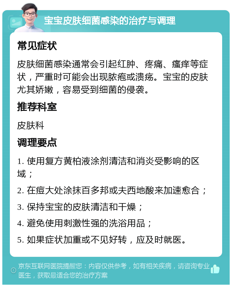 宝宝皮肤细菌感染的治疗与调理 常见症状 皮肤细菌感染通常会引起红肿、疼痛、瘙痒等症状，严重时可能会出现脓疱或溃疡。宝宝的皮肤尤其娇嫩，容易受到细菌的侵袭。 推荐科室 皮肤科 调理要点 1. 使用复方黄柏液涂剂清洁和消炎受影响的区域； 2. 在痘大处涂抹百多邦或夫西地酸来加速愈合； 3. 保持宝宝的皮肤清洁和干燥； 4. 避免使用刺激性强的洗浴用品； 5. 如果症状加重或不见好转，应及时就医。