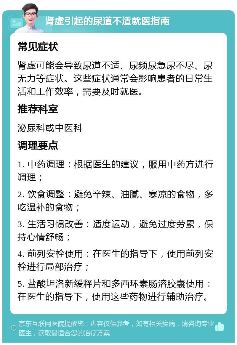 肾虚引起的尿道不适就医指南 常见症状 肾虚可能会导致尿道不适、尿频尿急尿不尽、尿无力等症状。这些症状通常会影响患者的日常生活和工作效率，需要及时就医。 推荐科室 泌尿科或中医科 调理要点 1. 中药调理：根据医生的建议，服用中药方进行调理； 2. 饮食调整：避免辛辣、油腻、寒凉的食物，多吃温补的食物； 3. 生活习惯改善：适度运动，避免过度劳累，保持心情舒畅； 4. 前列安栓使用：在医生的指导下，使用前列安栓进行局部治疗； 5. 盐酸坦洛新缓释片和多西环素肠溶胶囊使用：在医生的指导下，使用这些药物进行辅助治疗。